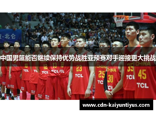 中国男篮能否继续保持优势战胜亚预赛对手迎接更大挑战