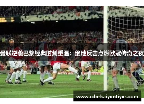 曼联逆袭巴黎经典时刻重温：绝地反击点燃欧冠传奇之夜
