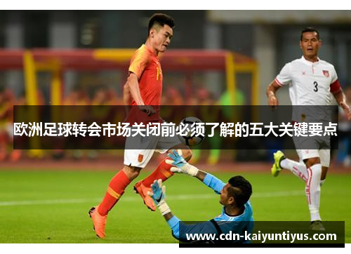 欧洲足球转会市场关闭前必须了解的五大关键要点