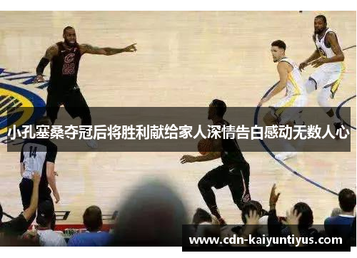 小孔塞桑夺冠后将胜利献给家人深情告白感动无数人心