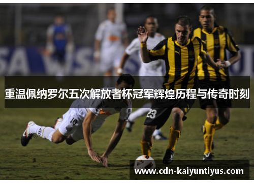 重温佩纳罗尔五次解放者杯冠军辉煌历程与传奇时刻 重温佩纳罗尔五次解放者杯冠军辉煌历程与传奇时刻