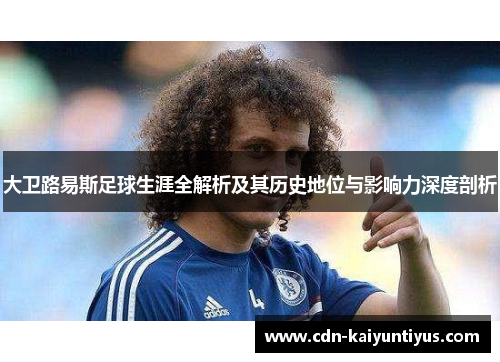 大卫路易斯足球生涯全解析及其历史地位与影响力深度剖析