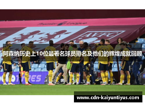 阿森纳历史上10位最著名球员排名及他们的辉煌成就回顾