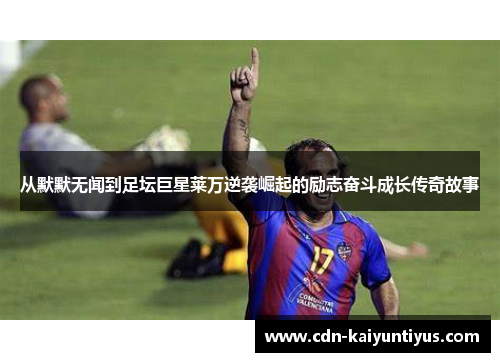 从默默无闻到足坛巨星莱万逆袭崛起的励志奋斗成长传奇故事 从默默无闻到足坛巨星莱万逆袭崛起的励志奋斗成长传奇故事