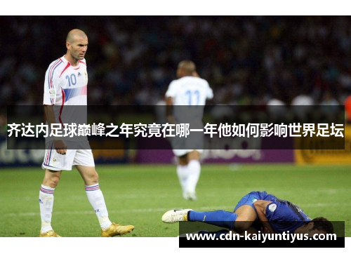 齐达内足球巅峰之年究竟在哪一年他如何影响世界足坛