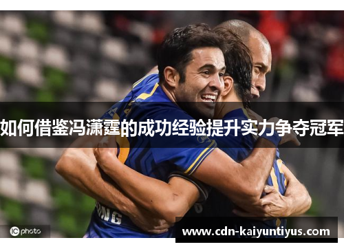 如何借鉴冯潇霆的成功经验提升实力争夺冠军 如何借鉴冯潇霆的成功经验提升实力争夺冠军