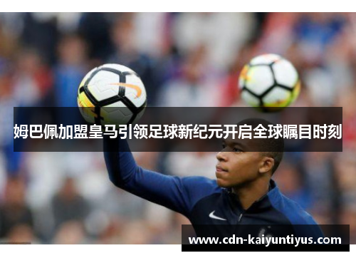 姆巴佩加盟皇马引领足球新纪元开启全球瞩目时刻