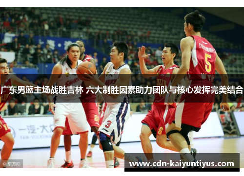 广东男篮主场战胜吉林 六大制胜因素助力团队与核心发挥完美结合