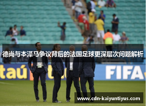 德尚与本泽马争议背后的法国足球更深层次问题解析 德尚与本泽马争议背后的法国足球更深层次问题解析