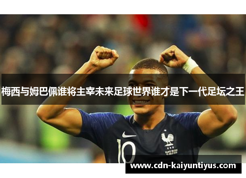 梅西与姆巴佩谁将主宰未来足球世界谁才是下一代足坛之王