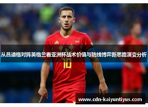 从吕迪格对阵英格兰看亚洲杯战术价值与防线博弈新思路演变分析 从吕迪格对阵英格兰看亚洲杯战术价值与防线博弈新思路演变分析