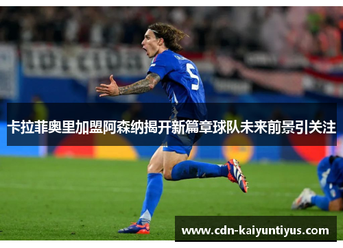 卡拉菲奥里加盟阿森纳揭开新篇章球队未来前景引关注