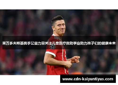 莱万多夫斯基携手公益力量关注儿童医疗救助事业助力孩子们的健康未来