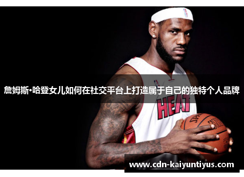 詹姆斯·哈登女儿如何在社交平台上打造属于自己的独特个人品牌