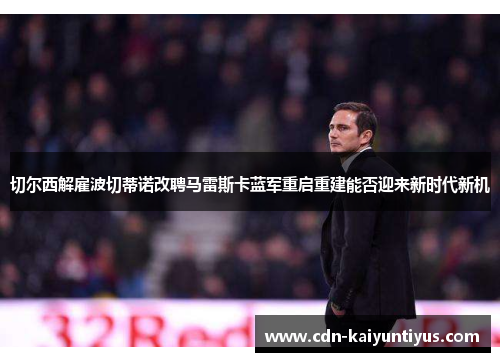 切尔西解雇波切蒂诺改聘马雷斯卡蓝军重启重建能否迎来新时代新机
