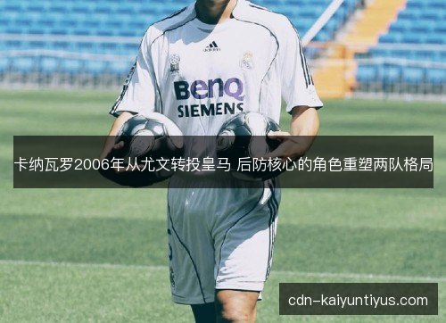 卡纳瓦罗2006年从尤文转投皇马 后防核心的角色重塑两队格局 卡纳瓦罗2006年从尤文转投皇马 后防核心的角色重塑两队格局