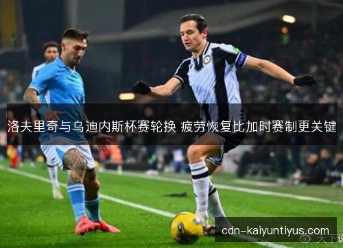 洛夫里奇与乌迪内斯杯赛轮换 疲劳恢复比加时赛制更关键